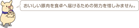 おいしい豚肉を食卓へ届けるための努力は惜しみません。